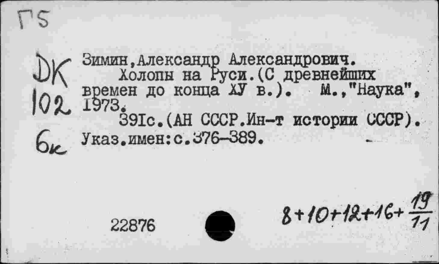 ﻿Зимин,Александр Александрович.
Холопы на Руси.(С древнейших времен до конца ХУ в.). М.,"Наука”, 1973
391с.(АН СССР.Ин-т истории СССР). Указ.имен: с.376-389.
22876 ф